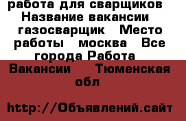 работа для сварщиков › Название вакансии ­ газосварщик › Место работы ­ москва - Все города Работа » Вакансии   . Тюменская обл.